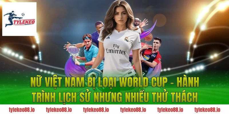 Nữ Việt Nam Bị Loại World Cup – Hành Trình Lịch Sử Nhưng Nhiều Thử Thách