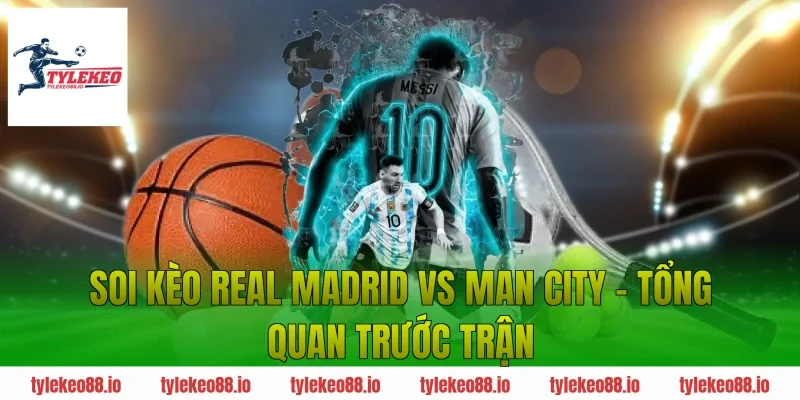 Soi kèo Real Madrid vs Man City – Tổng quan trước trận